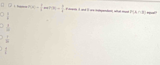 Suppose P(A)= 2/5  and P(B)= 3/4 . If events A and B are independent, what must P(A∩ B) equal?
 5/9 
 3/10 
 7/20 
 4/5 