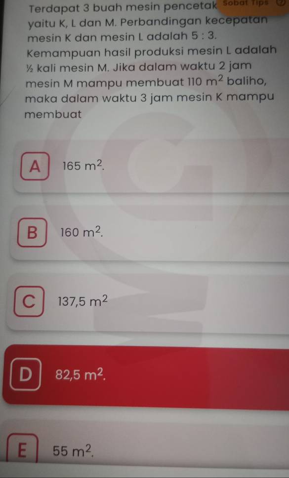 Terdapat 3 buah mesin pencetak sobat Tips
yaitu K, L dan M. Perbandingan kecepatan
mesin K dan mesin L adalah 5:3. 
Kemampuan hasil produksi mesin L adalah
½ kali mesin M. Jika dalam waktu 2 jam
mesin M mampu membuat 110m^2 baliho,
maka dalam waktu 3 jam mesin K mampu
membuat
A 165m^2.
B 160m^2.
C 137,5m^2
D 82,5m^2.
E 55m^2.