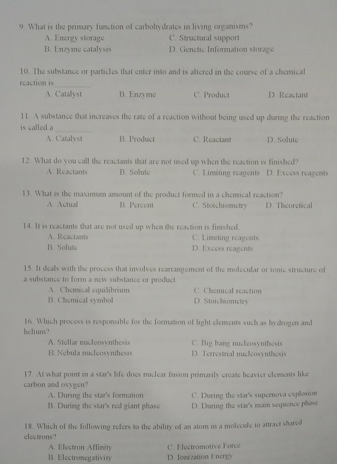 What is the primary function of carbohydrates in living organisms?
A. Energy storage C. Structural support
B. Enzyme catalysis D. Genetic Information storage
10. The substance or particles that enter into and is altered in the course of a chemical
_
reaction is .
A. Catalyst B. Enzyme C. Product D. Reactant
11. A substance that increases the rate of a reaction without being used up during the reaction
is called a_ .
A. Catalyst B. Product C. Reactant D. Solute
12. What do you call the reactants that are not used up when the reaction is finished?
A. Reactants B. Solute C. Limiting reagents D. Excess reagents
13. What is the maximum amount of the product formed in a chemical reaction?
A. Actual B. Percent C. Stoichiometry D. Theoretical
14. It is reactants that are not used up when the reaction is finished.
A. Reactants C. Limiting reagents
B. Solute D. Excess reagents
15. It deals with the process that involves rearrangement of the molecular or ionic structure of
a substance to form a new substance or product
A. Chemical equilibrium C. Chemical reaction
B. Chemical symbol D. Stoichiometry
16. Which process is responsible for the formation of light elements such as hydrogen and
helium?
A. Stellar nucleosynthesis C. Big bang nucleosynthesis
B. Nebula nucleosynthesis D. Terrestrial nuclcosynthesis
17. At what point in a star's life does nuclear fusion primarily create heavier elements like
carbon and oxygen?
A. During the star's formation C. During the star's supernova explosion
B. During the star's red giant phase D. During the star's main sequence phase
18. Which of the following refers to the ability of an atom in a molecule to attract shared
electrons?
A. Electron Affinity C. Electromotive Force
B. Electronegativity D. Ionization Energy