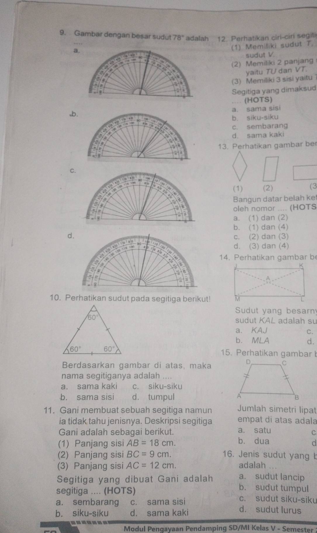 Gambar dengan besar sudut 78° adalah 12. Perhatikan cirl-ciri segiti
(1) Memiliki sudut T,
sudut V
(2) Memiliki 2 panjang
yaitu TU dan VT.
(3) Memiliki 3 sisi yaitu 1
Segitiga yang dimaksud
.. (HOTS)
a. sama sisi
b. siku-siku
c. sembarang
d. sama kaki
13. Perhatikan gambar ber
(1) (2)
(3
Bangun datar belah ket
oleh nomor .... (HOTS
a. (1) dan (2)
b. (1) dan (4)
c. (2) dan (3)
d. (3) dan (4)
14. Perhatikan gambar be
10. Perhatikan sudut pada segitiga berikut! 
Sudut yang besarn
sudut KAL adalah su
a. KAJ C.
b. MLA d.
15. Perhatikan gambar b
Berdasarkan gambar di atas, maka
nama segitiganya adalah ....
a. sama kaki c. siku-siku
b. sama sisi d. tumpul 
11. Gani membuat sebuah segitiga namun Jumlah simetri lipat
ia tidak tahu jenisnya. Deskripsi segitiga empat di atas adala
Gani adalah sebagai berikut. a. satu
C
b. dua
(1) Panjang sisi AB=18cm. d
(2) Panjang sisi BC=9cm. 16. Jenis sudut yang b
(3) Panjang sisi AC=12cm. adalah ...
Segitiga yang dibuat Gani adalah a. sudut lancip
segitiga .... (HOTS)
b. sudut tumpul
a. sembarang c. sama sisi
c. sudut siku-siku
b. siku-siku d. sama kaki
d. sudut lurus
-------
Modul Pengayaan Pendamping SD/MI Kelas V - Semester