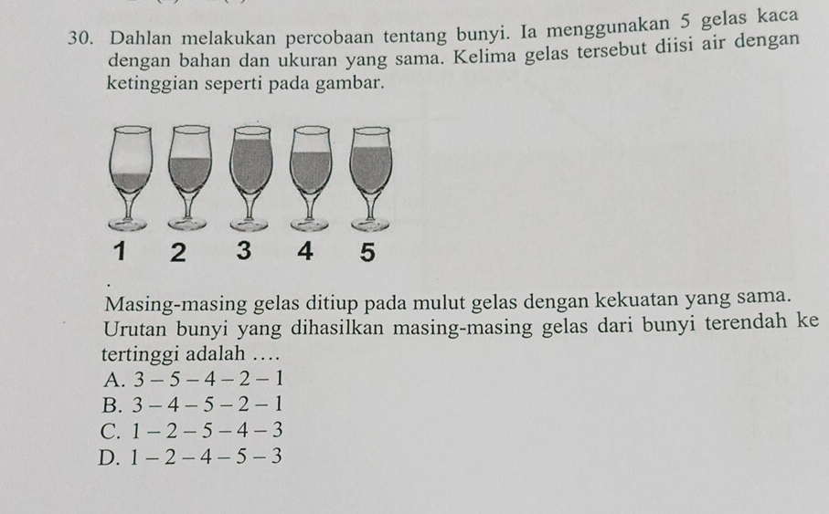 Dahlan melakukan percobaan tentang bunyi. Ia menggunakan 5 gelas kaca
dengan bahan dan ukuran yang sama. Kelima gelas tersebut diisi air dengan
ketinggian seperti pada gambar.
Masing-masing gelas ditiup pada mulut gelas dengan kekuatan yang sama.
Urutan bunyi yang dihasilkan masing-masing gelas dari bunyi terendah ke
tertinggi adalah …
A. 3-5-4-2-1
B. 3-4-5-2-1
C. 1-2-5-4-3
D. 1-2-4-5-3