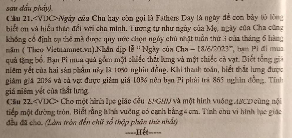 sau dấu phẩy). 
Câu 21. Ngày của Cha hay còn gọi là Fathers Day là ngày để con bày tỏ lòng 
biết ơn và hiếu thảo đối với cha mình. Tương tự như ngày của Mẹ, ngày của Cha cũng 
không cố định cụ thể mà được quy ước chọn ngày chủ nhật tuần thứ 3 của tháng 6 hàng 
năm ( Theo Vietnamnet. vn).Nhân dịp lễ “ Ngày của Cha - 18/6/2023 ”, bạn Pi đi mua 
quà tặng bố. Bạn Pi mua quà gồm một chiếc thắt lưng và một chiếc cà vạt. Biết tổng giảá 
niêm yết của hai sản phầm này là 1050 nghìn đồng. Khi thanh toán, biết thắt lưng được 
giảm giá 20% và cà vạt được giảm giá 10% nên bạn Pi phải trả 865 nghìn đồng. Tính 
giá niêm yết của thắt lưng. 
Câu 22. Cho một hình lục giác đều EFGHIJ và một hình vuông ABCD cùng nội 
tiếp một đường tròn. Biết rằng hình vuông có cạnh bằng 4 cm. Tính chu vi hình lục giác 
đều đã cho. (Làm tròn đến chữ số thập phân thứ nhất) 
-=--Hết-----