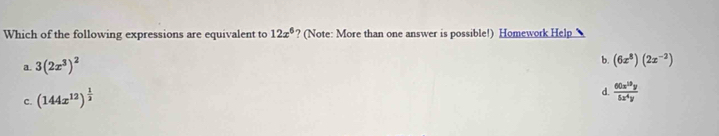 Which of the following expressions are equivalent to 12x^6 ? (Note: More than one answer is possible!) Homework Help
a. 3(2x^3)^2
b.
c. (144x^(12))^ 1/2  (6x^8)(2x^(-2))
d.  60x^(10)y/5x^4y 