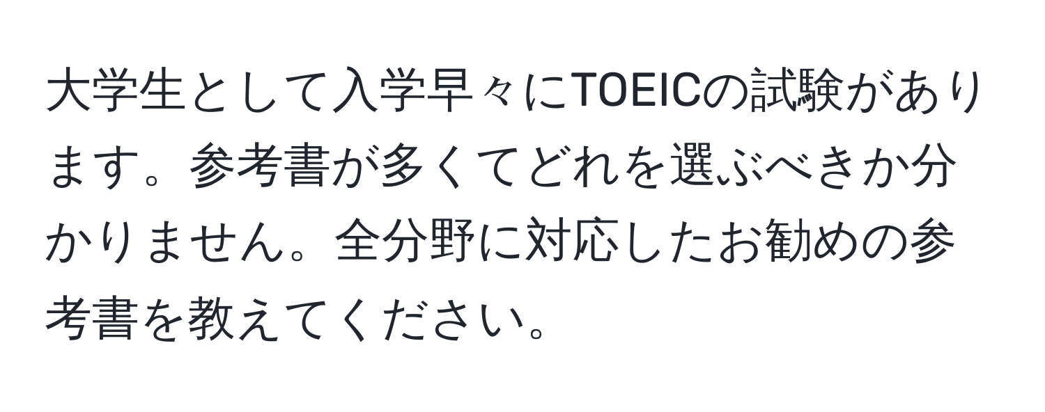 大学生として入学早々にTOEICの試験があります。参考書が多くてどれを選ぶべきか分かりません。全分野に対応したお勧めの参考書を教えてください。