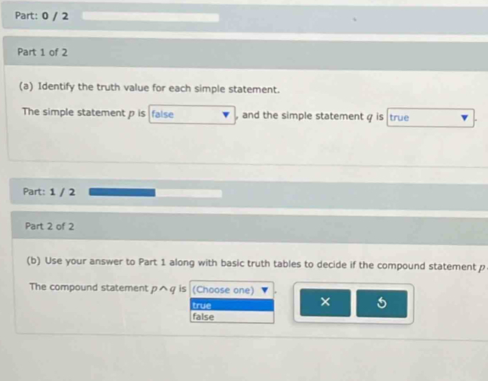 0 / 2
Part 1 of 2
(a) Identify the truth value for each simple statement.
The simple statement p is false , and the simple statement q is true
Part: 1 / 2
Part 2 of 2
(b) Use your answer to Part 1 along with basic truth tables to decide if the compound statement p
The compound statement pwedge q is (Choose one)
true
×
false