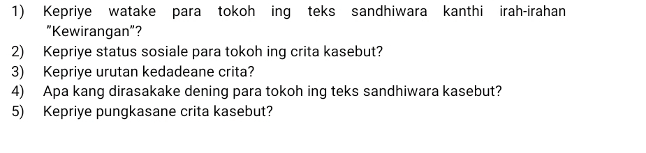 Kepriye watake para tokoh ing teks sandhiwara kanthi irah-irahan 
"Kewirangan”? 
2) Kepriye status sosiale para tokoh ing crita kasebut? 
3) Kepriye urutan kedadeane crita? 
4) Apa kang dirasakake dening para tokoh ing teks sandhiwara kasebut? 
5) Kepriye pungkasane crita kasebut?