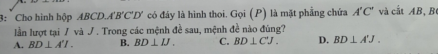 3: Cho hình hộp ABCD.. A'B'C'D' có đáy là hình thoi. Gọi (P) là mặt phẳng chứa A'C' và cắt AB, B
lần lượt tại / và J. Trong các mệnh đề sau, mệnh đề nào đúng?
A. BD⊥ A'I. B. BD⊥ IJ. C. BD⊥ C'J. D. BD⊥ A'J.