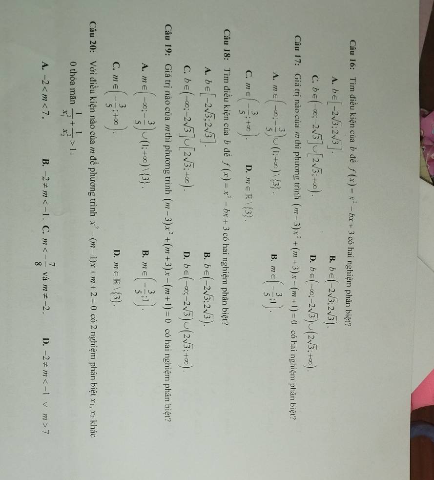 Tìm điều kiện của b đề f(x)=x^2-bx+3 có hai nghiệm phân biệt?
A. b∈ [-2sqrt(3):2sqrt(3)]. B. b∈ (-2sqrt(3);2sqrt(3)).
C. b∈ (-∈fty ;-2sqrt(3)]∪ [2sqrt(3);+∈fty ). b∈ (-∈fty ;-2sqrt(3))∪ (2sqrt(3);+∈fty ).
D.
Câu 17: Giá trị nào của m thì phương trình (m-3)x^2+(m+3)x-(m+1)=0 có hai nghiệm phân biệt?
A. m∈ (-∈fty ;- 3/5 )∪ (1;+∈fty )vee  3 . B. m∈ (- 3/5 ;1).
C. m∈ (- 3/5 ;+∈fty ). D. m∈ R| 3 .
Câu 18: Tìm điều kiện của b đề f(x)=x^2-bx+3c6 hai nghiệm phân biệt?
A. b∈ [-2sqrt(3);2sqrt(3)]. B. b∈ (-2sqrt(3);2sqrt(3)).
C. b∈ (-∈fty ;-2sqrt(3)]∪ [2sqrt(3);+∈fty ). D. b∈ (-∈fty ;-2sqrt(3))∪ (2sqrt(3);+∈fty ).
Câu 19: Giá trị nào của m thì phương trình (m-3)x^2+(m+3)x-(m+1)=0 có hai nghiệm phân biệt?
A. m∈ (-∈fty ;- 3/5 )∪ (1;+∈fty )vee  3 . m∈ (- 3/5 ;1).
B.
C. m∈ (- 3/5 ;+∈fty ).
D. m∈ R| 3 .
Câu 20: Với điều kiện nào của m để phương trình x^2-(m-1)x+m+2=0 có 2 nghiệm phân biệt x_1,x_2 khác
0 thỏa mãn frac 1(x_1)^2+frac 1(x_2)^2>1.
A. -2 B. -2!= m . C. m<- 7/8  và m!= -2. D. -2!= m 7