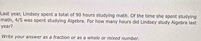 Last year, Lindsey spent a total of 90 hours studying math. Of the time she spent studying 
math, 4/5 was spent studying Algebra. For how many hours did Lindsey study Algebra last
year? 
Write your answer as a fraction or as a whole or mixed number.