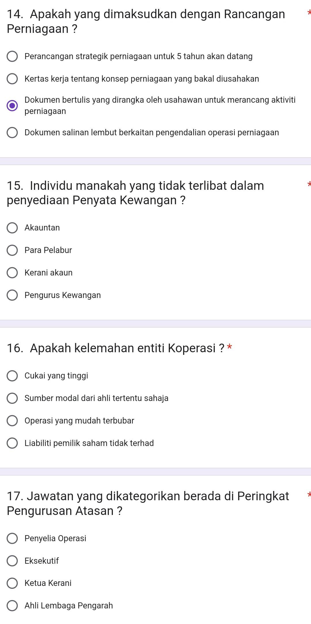 Apakah yang dimaksudkan dengan Rancangan
Perniagaan ?
Perancangan strategik perniagaan untuk 5 tahun akan datang
Kertas kerja tentang konsep perniagaan yang bakal diusahakan
Dokumen bertulis yang dirangka oleh usahawan untuk merancang aktiviti
perniagaan
Dokumen salinan lembut berkaitan pengendalian operasi perniagaan
15. Individu manakah yang tidak terlibat dalam
penyediaan Penyata Kewangan ?
Akauntan
Para Pelabur
Kerani akaun
Pengurus Kewangan
16. Apakah kelemahan entiti Koperasi ? *
Cukai yang tinggi
Sumber modal dari ahli tertentu sahaja
Operasi yang mudah terbubar
Liabiliti pemilik saham tidak terhad
17. Jawatan yang dikategorikan berada di Peringkat
Pengurusan Atasan ?
Penyelia Operasi
Eksekutif
Ketua Kerani
Ahli Lembaga Pengarah