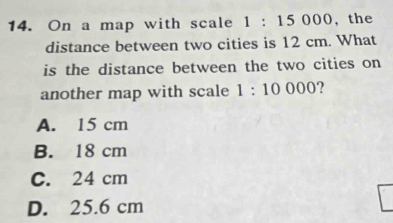 On a map with scale 1:15000 , the
distance between two cities is 12 cm. What
is the distance between the two cities on
another map with scale 1:10000.)
A. 15 cm
B. 18 cm
C. 24 cm
D. 25.6 cm