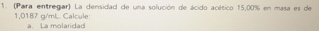 (Para entregar) La densidad de una solución de ácido acético 15,00% en masa es de
1,0187 g/mL. Calcule: 
a. La molaridad