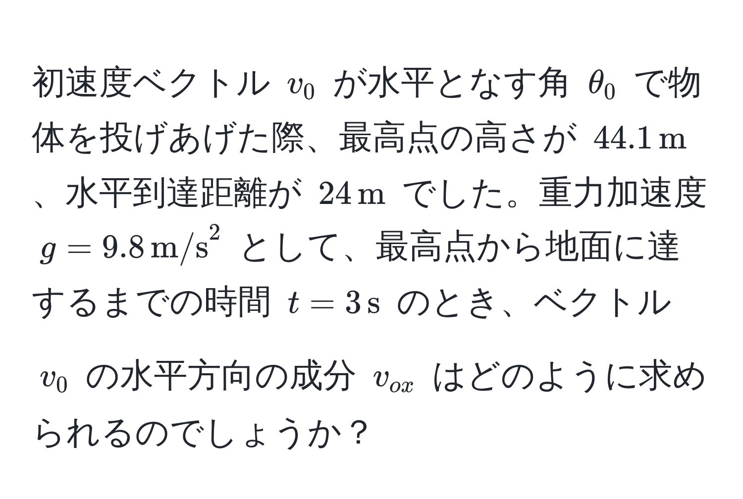 初速度ベクトル $v_0$ が水平となす角 $θ_0$ で物体を投げあげた際、最高点の高さが $44.1,m$、水平到達距離が $24,m$ でした。重力加速度 $g = 9.8,(m/s)^(2$ として、最高点から地面に達するまでの時間 $t = 3,s)$ のとき、ベクトル $v_0$ の水平方向の成分 $v_ox$ はどのように求められるのでしょうか？