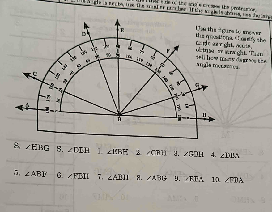 other side of the angle crosses the protractor. 
ll the angle is acute, use the smaller number. If the angle isse, use the large 
to answer 
Classify the 
acute, 
ight. Then 
degrees the 
s.
∠ HBG S. ∠ DBH 1. ∠ EBH 2. ∠ CBH 3. ∠ GBH 4. ∠ DBA
5. ∠ ABF 6. ∠ FBH 7. ∠ ABH 8. ∠ ABG 9. ∠ EBA 10. ∠ FBA