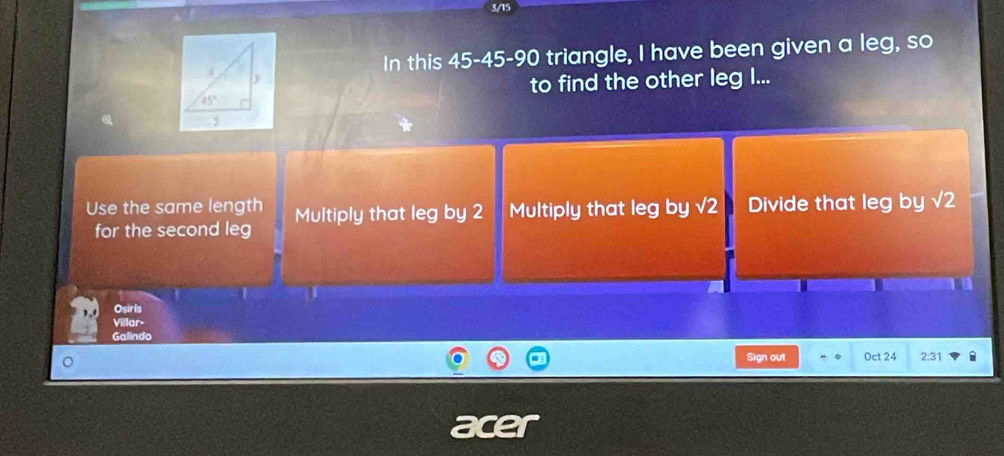 3/15
In this 45-45-90 triangle, I have been given a leg, so
to find the other leg I...
Use the same length Multiply that leg by 2 Multiply that leg by sqrt(2) Divide that leg by sqrt(2)
for the second leg
Osirls
Villar
Galindo
Sign out Oct 24 2:31