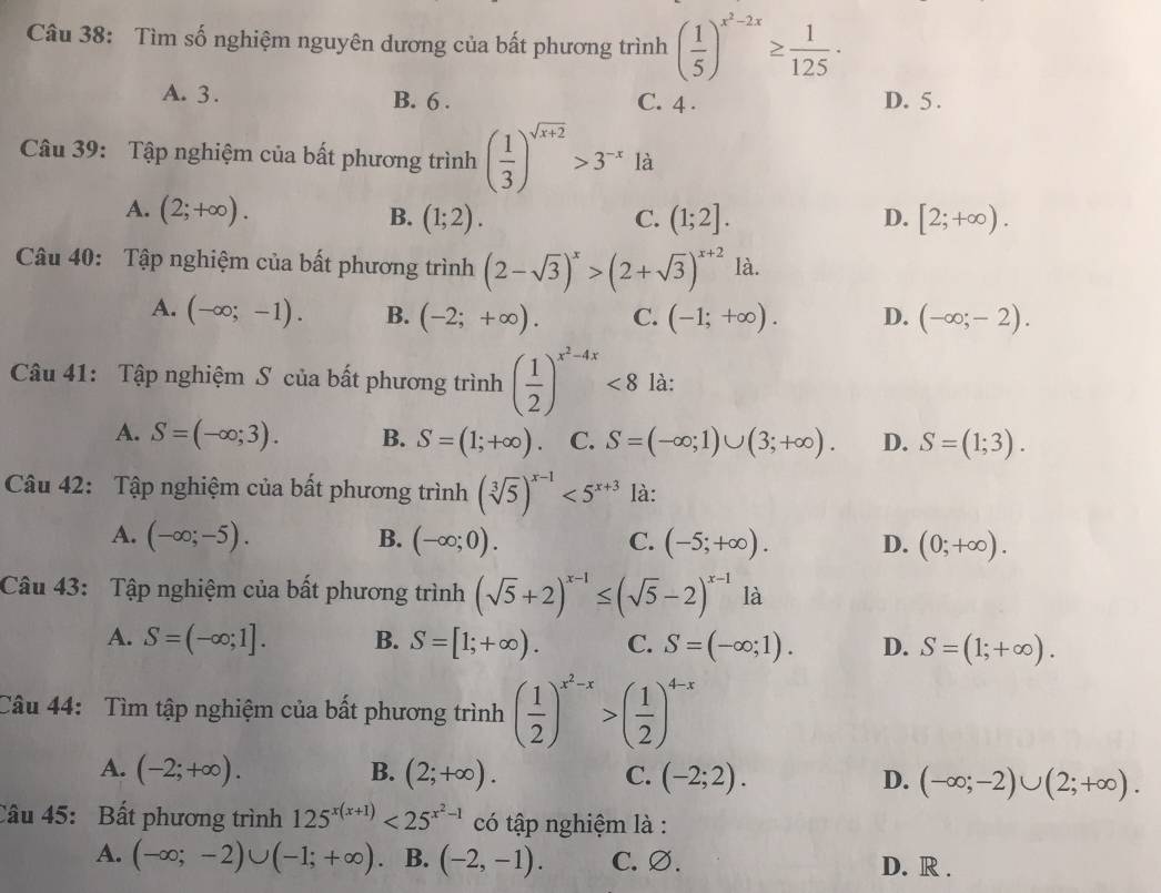 Tìm số nghiệm nguyên dương của bất phương trình ( 1/5 )^x^2-2x≥  1/125 ·
A. 3. B. 6 . C. 4 . D. 5 .
Câu 39: Tập nghiệm của bất phương trình ( 1/3 )^sqrt(x+2)>3^(-x)la
A. (2;+∈fty ). B. (1;2). (1;2]. D. [2;+∈fty ).
C.
Câu 40: Tập nghiệm của bất phương trình (2-sqrt(3))^x>(2+sqrt(3))^x+2 là.
A. (-∈fty ;-1). B. (-2;+∈fty ). C. (-1;+∈fty ). D. (-∈fty ;-2).
Câu 41: Tập nghiệm S của bất phương trình ( 1/2 )^x^2-4x<8</tex> là:
A. S=(-∈fty ;3). B. S=(1;+∈fty ) C. S=(-∈fty ;1)∪ (3;+∈fty ). D. S=(1;3).
Câu 42: Tập nghiệm của bất phương trình (sqrt[3](5))^x-1<5^(x+3) là:
A. (-∈fty ;-5). B. (-∈fty ;0). C. (-5;+∈fty ). D. (0;+∈fty ).
Câu 43: Tập nghiệm của bất phương trình (sqrt(5)+2)^x-1≤ (sqrt(5)-2)^x-1 là
A. S=(-∈fty ;1]. B. S=[1;+∈fty ). C. S=(-∈fty ;1). D. S=(1;+∈fty ).
Câu 44: Tìm tập nghiệm của bất phương trình ( 1/2 )^x^2-x>( 1/2 )^4-x
A. (-2;+∈fty ). B. (2;+∈fty ). C. (-2;2). D. (-∈fty ;-2)∪ (2;+∈fty ).
Câu 45: Bất phương trình 125^(x(x+1))<25^(x^2)-1 có tập nghiệm là :
A. (-∈fty ;-2)∪ (-1;+∈fty ). B. (-2,-1). C. ∅. D. R .