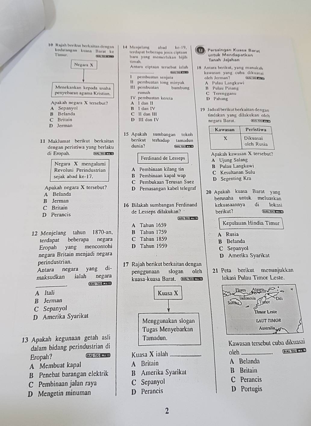 Rajah beríkut berkaitan dengan 14 Menjelang abad kc-19,    Persaingan Kuasa Barat
kedatangan kuasa Barat ke terdapat beberapa jenis ciptaan untuk Mendapatkan
Timur. 0   baru yang memerlukan bijih Tanah Jajahan
timah.
Negara X Antara ciptaan tersebut ialah 18 Antara berikut, yang manakah
C    kawasan yang cuba dikuasai 
I pembuatan senjata olch Jerman?
II pembuatan tong minyak A Pulau Langkawi
Menekankan kepada usaha III pembuatan bumbung B Pulau Pinang
penyebaran agama Kristian. rumah C Terengganu
IV pembuatan kereta D Pahang
Apakah negara X tersebut? A I dan II
A Sepanyol B I dan IV 19 Jadual berikut berkaitan dengan
B Belanda C II dan III tindakan yang dilakukan olch
C Britain D III dan IV negara Barat. s f
D Jerman
15 Apakah sumbangan tokoh
11 Maklumat berikut berkaitan berikut terhadap tamadun
dengan peristiwa yang berlaku dunia?
di Eropah. Apakah kawasan X tersebut?
Ferdinand de Lesseps
Negara X mengalami A Ujung Salang
Revolusi Perindustrian A Pembinaan kilang tin B Pulau Langkawi
C Kesultanan Sulu
sejak abad ke-17. B Pembinaan kapal wap D Segenting Kra
C Pembukaan Terusan Suez
Apakah negara X tersebut? D Pemasangan kabel telegraf
A Belanda 20 Apakah kuasa Barat yang
B Jerman berusaha untuk meluaskan
C Britain 16 Bilakah sumbangan Ferdinand kekuasaannya di lokasi
D Perancis de Lesseps dilakukan? berikut?
A Tahun 1659 Kepulauan Hindia Timur
12 Menjelang tahun 1870-an, B Tahun 1759
A Rusia
terdapat beberapa negara C Tahun 1859 B Belanda
Eropah yang mencontohi D Tahun 1959 C Sepanyol
negara Britain menjadi negara D Amerika Syarikat
perindustrian.
Antara negara yang di- 17 Rajah berikut berkaitan dengan
maksudkan ialah negara penggunaan slogan olch 21 Peta berikut menunjukkan
kuasa-kuasa Barat.   lokasi Pulau Timor Leste.
_
gy a jus
A Itali Kuasa X
B Jerman
C Sepanyol
D Amerika Syarikat
Menggunakan slogan
Tugas Menyebarkan
13 Apakah kegunaan getah asli Tamadun.
dalam bidang perindustrian di  Kawasan tersebut cuba dikuasai
oleh
Eropah? BUKY TERS ma Kuasa X ialah __Buru trs
A Membuat kapal A Britain A Belanda
B Penebat barangan clektrik B Amerika Syarikat
B Britain
C Pembinaan jalan raya C Sepanyol
C Perancis
D Mengetin minuman D Perancis
D Portugis
2