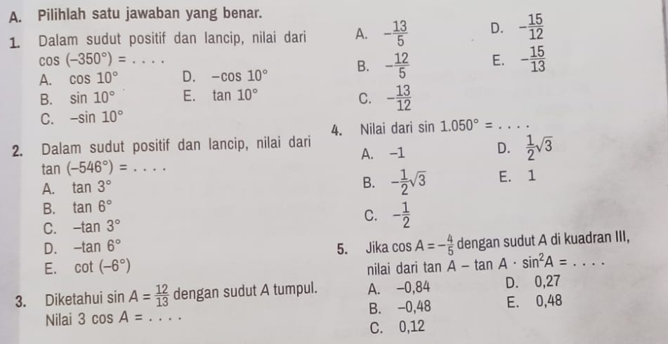 Pilihlah satu jawaban yang benar.
1. Dalam sudut positif dan lancip, nilai dari A. - 13/5 
D. - 15/12 
_ cos (-350°)=... 
A. cos 10° D. -cos 10°
B. - 12/5 
E. - 15/13 
B. sin 10° E. tan 10° C. - 13/12 
C. -sin 10°
4. Nilai dari sin 1.050°= _
2. Dalam sudut positif dan lancip, nilai dari
A. -1
D.  1/2 sqrt(3)
_ tan (-546°)=
B. - 1/2 sqrt(3)
A. tan 3° E. 1
B. tan 6°
C. -tan 3° C. - 1/2 
D. -tan 6° 5. Jika cos A=- 4/5  dengan sudut A di kuadran III,
E. cot (-6°) nilai dari tan A-tan A· sin^2A=... _
3. Diketahui sin A= 12/13  dengan sudut A tumpul. A. -0,84 D. 0,27
Nilai 3cos A= _B. -0,48 E. 0,48
C. 0,12