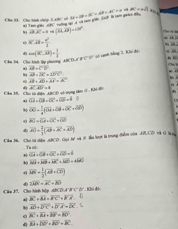 Câu 33, Cho hình chóp S ABC có SA=SB=SC=AB=AC=a yà BC=asqrt(2).Kh_h_6
a) Tam giác ABC vuông tại A và tam giác SAB là tam gaics đều
b) overline ABoverline AC=0 và (overline SA,overline AB)=120^0.
Cho từ đi
c) overline SC· overline AB= a^2/2 ·
a) overline AB,overline D
b) overline AB
d) cos (overline SC,overline AB)= 1/2 .
Câu 34. Cho hình lập phương  A BCD.A'B'C'D' có cạnh bằng 2. Khi đó: e) overline AN
d) overline BD
Cho h
a) vector AB=vector C'D'.
a) overline AI
b) overline AB+overline DC=2overline D'C'.
c) overline AB+overline AD+overline AA'=overline AC'.
b) overline A
c) 7
d) overline AC.overline AD'=8
Câu 35. Cho tứ diện ABCD có trọng tâm G . Khi đó:
d)
a) overline GA+overline GB+overline GC+overline GD=overline 0
Cl
b) vector OG= 1/4 (vector OA+vector OB+vector OC+vector OD)
c) vector BG=vector GA+vector GC+vector GD a
d) vector AG= 2/3 (overline AB+overline AC+overline AD)
Câu 36. Cho tứ diện ABCD. Gọi M và N lần lượt là trung điểm của AB,CD và G làtr.
. Ta có:
a) overline GA+overline GB+overline GC+overline GD=overline 0
b) overline MA+overline MB+overline MC+overline MD=4overline MG
c) overline MN= 1/2 (overline AB+overline CD)
d) 2overline MN=overline AC+overline BD
Câu 37. Cho hình hộp ABCD. A'B'C'D'. Khi đó:
a) overline BC+overline BA=overline B'C'+overline B'A'.
b) overline AD+overline D'C'+overline D'A'=overline DC
c) overline BC+overline BA+overline BB'=overline BD'.
d) vector BA+vector DD'+vector BD'=vector BC.