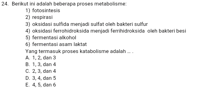 Berikut ini adalah beberapa proses metabolisme:
1) fotosintesis
2) respirasi
3) oksidasi sulfida menjadi sulfat oleh bakteri sulfur
4) oksidasi ferrohidroksida menjadi ferrihidroksida oleh bakteri besi
5) fermentasi alkohol
6) fermentasi asam laktat
Yang termasuk proses katabolisme adalah ... .
A. 1, 2, dan 3
B. 1, 3, dan 4
C. 2, 3, dan 4
D. 3, 4, dan 5
E. 4, 5, dan 6