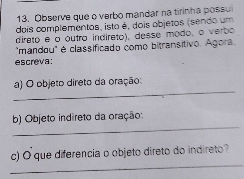 Observe que o verbo mandar na tirinha possui 
dois complementos, isto é, dois objetos (sendo um 
direto e o outro indireto), desse modo, o verbo 
“mandou' é classificado como bitransitivo. Agora 
escreva: 
_ 
a) O objeto direto da oração: 
_ 
b) Objeto indireto da oração: 
_ 
c) O que diferencia o objeto direto do indireto?