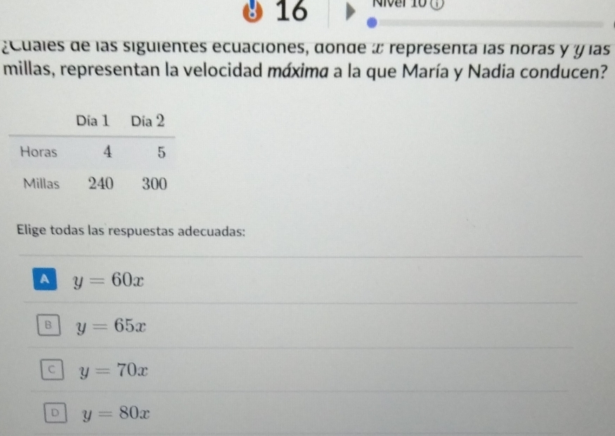 16
¿cuales de las siguientes ecuaciones, donde x representa las noras y y las
millas, representan la velocidad máxima a la que María y Nadia conducen?
Elige todas las respuestas adecuadas:
A y=60x
B y=65x
C y=70x
D y=80x