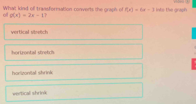 Video 
What kind of transformation converts the graph of f(x)=6x-3 into the graph
of g(x)=2x-1 ?
vertical stretch
horizontal stretch
5
horizontal shrink
vertical shrink