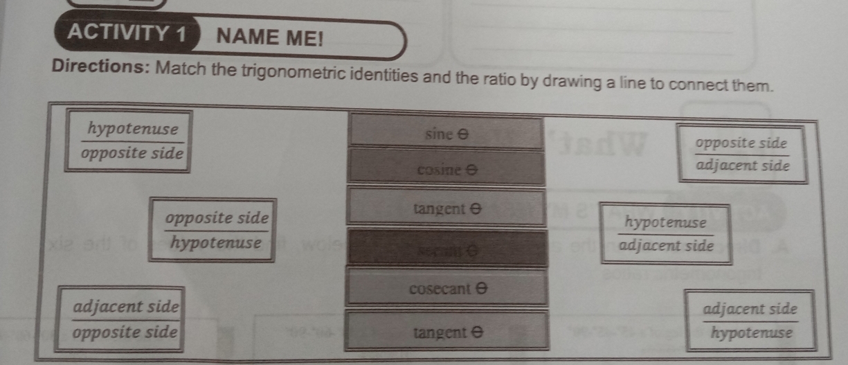 ACTIVITY 1 NAME ME!
Directions: Match the trigonometric identities and the ratio by drawing a line to connect them.
hypotenuse sine0
opposite side opposite side
cosine O
adjacent side
opposite side tangent 0
hypotenuse
hypotenuse adjacent side
cosecantO
adjacent side adjacent side
opposite side tangent θ hypotenuse