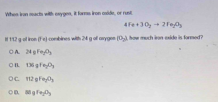 When iron reacts with oxygen, it forms iron oxide, or rust.
4Fe+3O_2to 2Fe_2O_3
If 112 g of iron (Fe) combines with 24 g of oxygen (O_2) , how much iron oxide is formed?
A. 24 g Fe_2O_3
B. 136 g Fe_2O_3
C. 112 g Fe_2O_3
D. 88gFe_2O_3