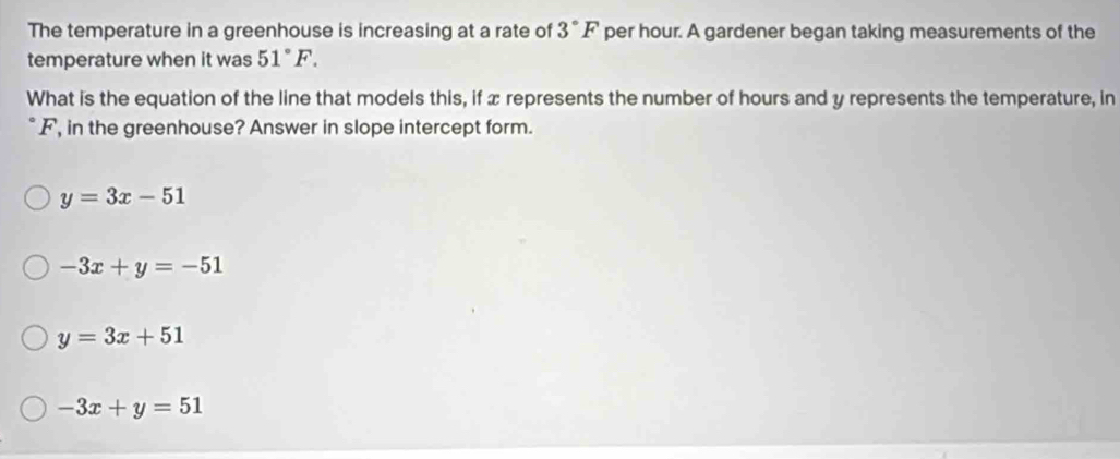 The temperature in a greenhouse is increasing at a rate of 3°F per hour. A gardener began taking measurements of the
temperature when it was 51°F. 
What is the equation of the line that models this, if x represents the number of hours and y represents the temperature, in
F, in the greenhouse? Answer in slope intercept form.
y=3x-51
-3x+y=-51
y=3x+51
-3x+y=51