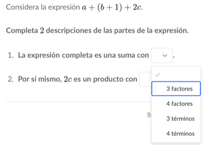 Considera la expresión a+(b+1)+2c. 
Completa 2 descripciones de las partes de la expresión.
1. La expresión completa es una suma con vee 
2. Por sí mismo, 2c es un producto con
3 factores
4 factores
R 3 términos
4 términos