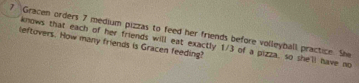 Gracen orders 7 medium pizzas to feed her friends before volleyball practice. She 
leftovers. How many friends is Gracen feeding? knows that each of her friends will eat exactly 1/3 of a pizza, so she'll have no