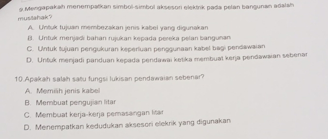 Mengapakah menempatkan simbol-simbol aksesori elektrik pada pelan bangunan adalah
mustahak?
A. Untuk tujuan membezakan jenis kabei yang digunakan
B. Untuk menjadi bahan rujukan kepada pereka pelan bangunan
C. Untuk tujuan pengukuran keperluan penggunaan kabel bagi pendawaian
D. Untuk menjadi panduan kepada pendawai ketika membuat kerja pendawaian sebenar
10.Apakah salah satu fungsi lukisan pendawaian sebenar?
A. Memilih jenis kabel
B. Membuat pengujian litar
C. Membuat kerja-kerja pemasangan litar
D. Menempatkan kedudukan aksesori elekrik yang digunakan