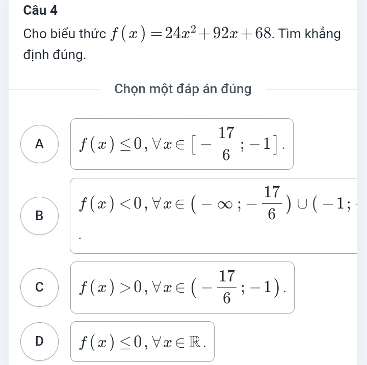 Cho biểu thức f(x)=24x^2+92x+68. Tìm khẳng
định đúng.
Chọn một đáp án đúng
A f(x)≤ 0, forall x∈ [- 17/6 ;-1].
B f(x)<0</tex>, forall x∈ (-∈fty ;- 17/6 )∪ (-1;
C f(x)>0, forall x∈ (- 17/6 ;-1).
D f(x)≤ 0, forall x∈ R.