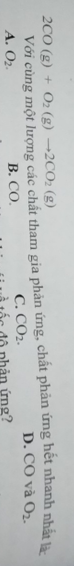 2CO(g)+O_2(g)to 2CO_2(g)
Với cùng một lượng các chất tham gia phản ứng, chất phản ứng hết nhanh nhất là:
D. CO và O_2.
A. O_2. B. CO.
C. CO_2. 
* tố c độ phản ứng?