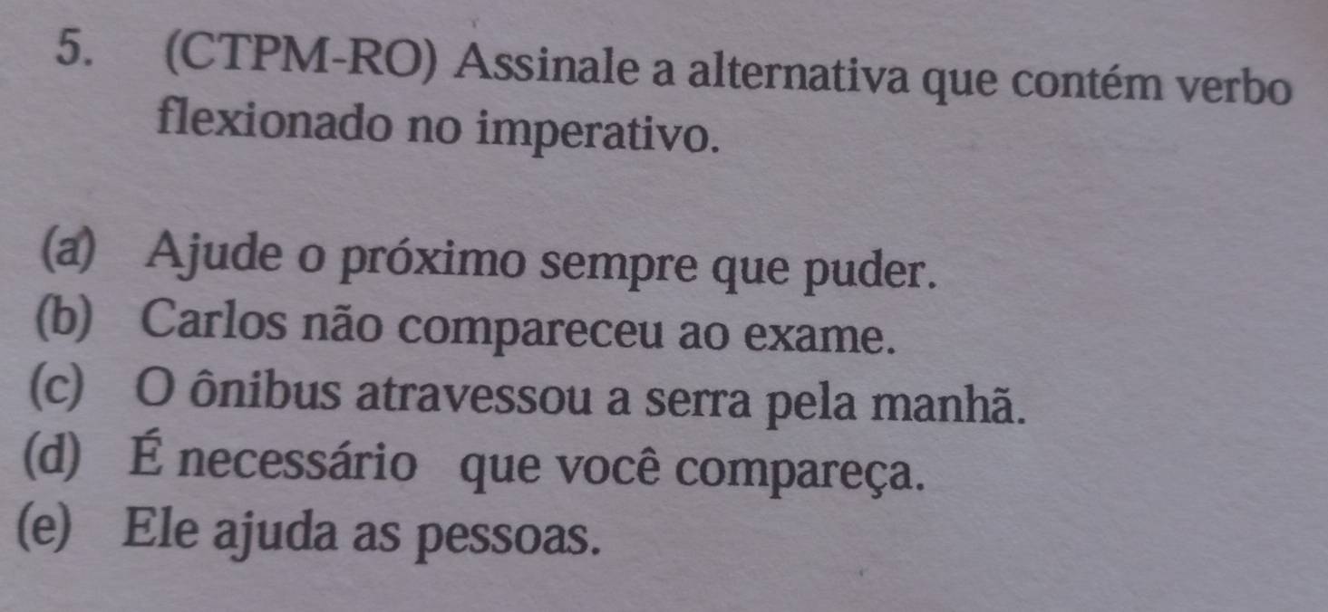 (CTPM-RO) Assinale a alternativa que contém verbo
flexionado no imperativo.
(a) Ajude o próximo sempre que puder.
(b) Carlos não compareceu ao exame.
(c) O ônibus atravessou a serra pela manhã.
(d) É necessário que você compareça.
(e) Ele ajuda as pessoas.