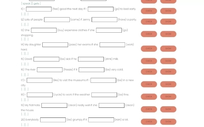 [ speak ][ gets ] 
n) 1 □ (feel) good the next day if I □ (go) to bed early. CHECK SHOW 
[.][.] 
12) Lots of people □ (come) if Jenny □ (have) a party. CHECK SHOW 
[.][.] 
13) She □ (buy expensive clothes if she □ (go) CHECK SHOW 
shopping 
.||. 
14) My daughter □ (pass) her exams if she □ (work) 
hard. CHECK SHOW 
[.][.] 
15) David □ (be) sick if he □ (drink) milk CHECK SHOW 
[.] [.] 
16) The river □ (freeze) if it □ (be) very cold. 
[ . ] [ .] CHEC SHOW 
17) 1 □ (like) to visit the museums if I □ (be) in a new CHECK SHOW 
city. 
[ . ] [ .] 
18) 1 □ (cycle) to work if the weather □ (be) fine. CHECK SHOW 
[ .][ | 
19) My flatmate □ (clean) really well if she □ (clean) 
the house. CHFCK SHOW 
LI 3 
20) Everybody □ (be) ) grumpy if it □ (rain) a lot. CHECK SHOW 
[.][.]