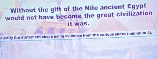 Without the gift of the Nile ancient Egypt 
would not have become the great civilization 
it was. 
Justify the statement above using evidence from the various slides (minimum 3).