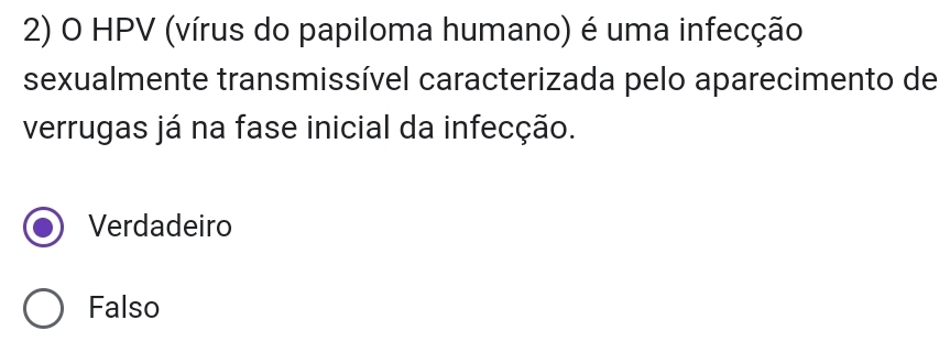 HPV (vírus do papiloma humano) é uma infecção
sexualmente transmissível caracterizada pelo aparecimento de
verrugas já na fase inicial da infecção.
Verdadeiro
Falso