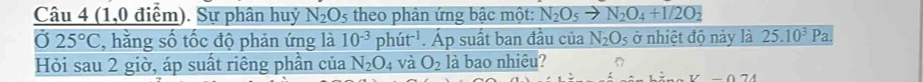 (1,0 điểm). Sự phân huỷ N_2O 5 theo phản ứng bậc một: N_2O_5to N_2O_4+1/2O_2
Ở 25°C , hằng số tốc độ phản ứng là 10^(-3) ph t^(-1).Ap suất ban đầu của N_2O_5 ở nhiệt độ này là 25.10^3Pa. 
Hỏi sau 2 giờ, áp suất riêng phần của N_2O_4 và O_2 là bao nhiêu?
V-074