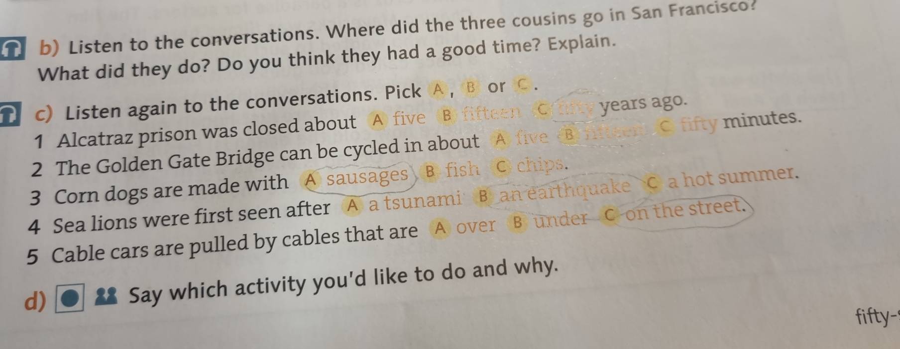 Listen to the conversations. Where did the three cousins go in San Francisco?
What did they do? Do you think they had a good time? Explain.
D c) Listen again to the conversations. Pick A , B or
years ago.
1 Alcatraz prison was closed about A fi
2 The Golden Gate Bridge can be cycled in about A C fifty minutes.
3 Corn dogs are made with A sausages B. fis
C chips.
4 Sea lions were first seen after A) a tsunam B an earthquake C a hot summer.
5 Cable cars are pulled by cables that are A over B under C on the street.
d)
Say which activity you'd like to do and why.
fifty-