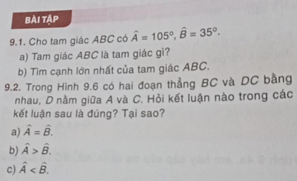 bài tập
9.1. Cho tam giác ABC có hat A=105°, hat B=35°. 
a) Tam giác ABC là tam giác gì?
b) Tìm cạnh lớn nhất của tam giác ABC.
9.2. Trong Hình 9.6 có hai đoạn thẳng BC và DC bằng
nhau, D nằm giữa A và C. Hỏi kết luận nào trong các
kết luận sau là đúng? Tại sao?
a) hat A=hat B.
b) hat A>hat B.
c) hat A .