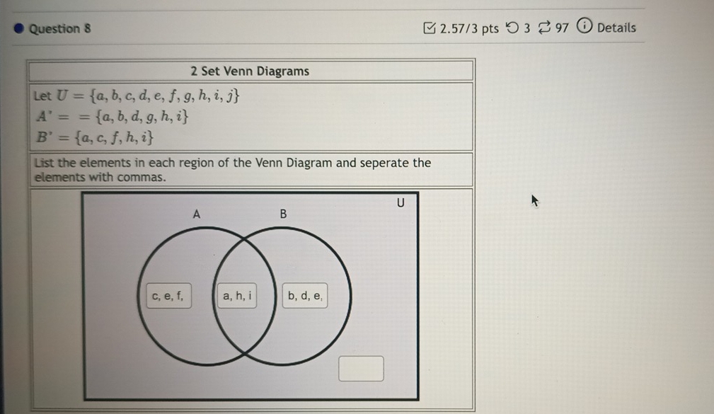 つ 3 97 Details 
2 Set Venn Diagrams 
Let U= a,b,c,d,e,f,g,h,i,j
A'== a,b,d,g,h,i
B'= a,c,f,h,i
List the elements in each region of the Venn Diagram and seperate the 
elements with commas.
A B
c, e, f, a, h, i b, d, e,