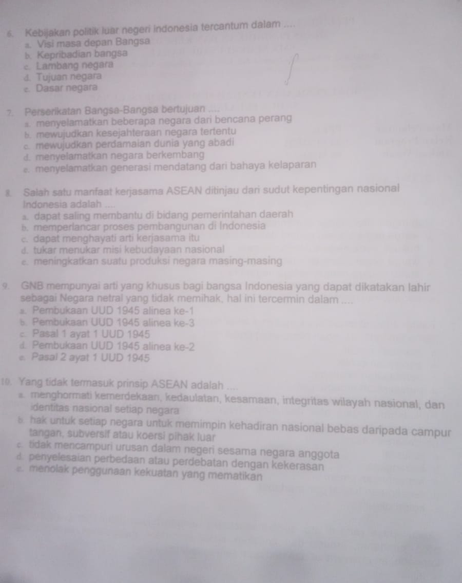 Kebijakan politik luar negeri indonesia tercantum dalam ....
a. Visi masa depan Bangsa
b. Kepribadian bangsa
c. Lambang negara
4. Tujuan negara
e. Dasar negara
7. Perserikatan Bangsa-Bangsa bertujuan .
:. menyelamatkan beberapa negara dari bencana perang. mewujudkan kesejahteraan negara tertentu
c. mewujudkan perđamaian dunia yang abadi
d. menyelamatkan negara berkembang. menyelamatkan generasi mendatang dari bahaya kelaparan
8. Salah satu manfaat kerjasama ASEAN ditinjau dari sudut kepentingan nasional
Indonesia adalah ..... dapat saling membantu di bidang pemerintahan daerah
5. memperlancar proses pembangunan di Indonesia
c. dapat menghayati arti kerjasama itu
d. tukar menukar misi kebudayaan nasional. meningkatkan suatu produksi negara masing-masing
9. GNB mempunyai arti yang khusus bagi bangsa Indonesia yang dapat dikatakan lahir
sebagai Negara netral yang tidak memihak, hal ini tercermin dalam ....
s. Pembukaan UUD 1945 alinea ke-1. Pembukaan UUD 1945 alinea ke-3
: Pasal 1 ayat 1 UUD 1945
d. Pembukaan UUD 1945 alinea ke-2
e. Pasal 2 ayat 1 UUD 1945
10. Yang tidak termasuk prinsip ASEAN adalah ....
a menghormati kemerdekaan, kedaulatan, kesamaan, integritas wilayah nasional, dan
identitas nasional setiap negara
hak untuk setiap negara untuk memimpin kehadiran nasional bebas daripada campur
tangan, subversif atau koersi pihak luar
tidak mencampuri urusan dalam negeri sesama negara anggota
penyelesaian perbedaan atau perdebatan dengan kekerasan. menolak penggunaan kekuatan yang mematikan