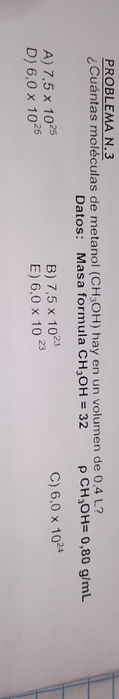 PROBLEMA N.3
¿Cuántas moléculas de metanol (CH_3OH) hay en un volumen de 0,4 L?
Datos: Masa formula CH_3OH=32 ρ CH_3OH=0,80g/r mL
A) 7,5* 10^(25) B) 7,5* 10^(23) C) 6.0* 10^(24)
D) 6,0* 10^(25) E) 6,0* 10^(23)