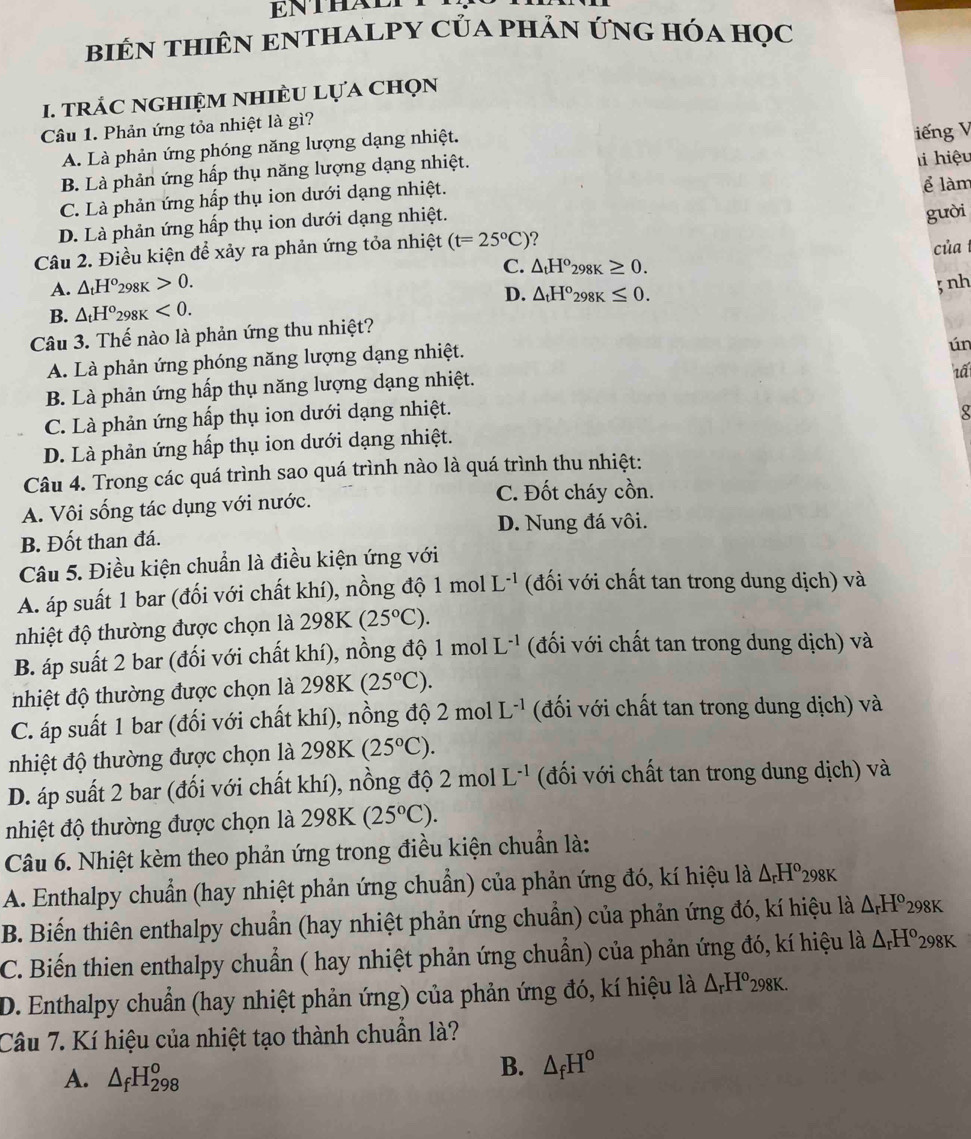 ENTHALT
biêN thiên eNtHALPY của phản ứng hóa Học
I. TRÁC NGHIỆM NHIÈU LựA Chọn
Câu 1. Phản ứng tỏa nhiệt là gì?
A. Là phản ứng phóng năng lượng dạng nhiệt.
B. Là phản ứng hấp thụ năng lượng dạng nhiệt. iếng V
C. Là phản ứng hấp thụ ion dưới dạng nhiệt. hi hiệu
D. Là phản ứng hấp thụ ion dưới dạng nhiệt. ể làm
gười
Câu 2. Điều kiện để xảy ra phản ứng tỏa nhiệt (t=25°C) của
A. △ _tH^o_298K>0. C. △ _tH°_298K≥ 0.
D. △ _tH°_298K≤ 0.;nh
B. △ _tH°_298K<0.
Câu 3. Thế nào là phản ứng thu nhiệt?
A. Là phản ứng phóng năng lượng dạng nhiệt.
ún
B. Là phản ứng hấp thụ năng lượng dạng nhiệt.
1ấ
C. Là phản ứng hấp thụ ion dưới dạng nhiệt.
D. Là phản ứng hấp thụ ion dưới dạng nhiệt. 8
Câu 4. Trong các quá trình sao quá trình nào là quá trình thu nhiệt:
A. Vôi sống tác dụng với nước. C. Đốt cháy cồn.
D. Nung đá vôi.
B. Đốt than đá.
Câu 5. Điều kiện chuẩn là điều kiện ứng với
A. áp suất 1 bar (đối với chất khí), nồng độ 1 mol L^(-1) (đối với chất tan trong dung dịch) và
nhiệt độ thường được chọn là 298K(25°C).
B. áp suất 2 bar (đối với chất khí), nồng độ 1 mol L^(-1) (đối với chất tan trong dung dịch) và
nhiệt độ thường được chọn là 298K (25°C).
C. áp suất 1 bar (đối với chất khí), nồng độ 2 mol L^(-1) đối với chất tan trong dung dịch) và
nhiệt độ thường được chọn là 298K (25°C).
D. áp suất 2 bar (đối với chất khí), nồng độ 2 mol L^(-1) (đối với chất tan trong dung dịch) và
nhiệt độ thường được chọn là 298K (25°C).
Câu 6. Nhiệt kèm theo phản ứng trong điều kiện chuẩn là:
A. Enthalpy chuẩn (hay nhiệt phản ứng chuẩn) của phản ứng đó, kí hiệu là △ _rH^o298K
B. Biến thiên enthalpy chuẩn (hay nhiệt phản ứng chuẩn) của phản ứng đó, kí hiệu là △ _rH° 298K
C. Biến thien enthalpy chuẩn ( hay nhiệt phản ứng chuẩn) của phản ứng đó, kí hiệu là △ _rH° 8K
D. Enthalpy chuẩn (hay nhiệt phản ứng) của phản ứng đó, kí hiệu là △ _rH^o298K.
Câu 7. Kí hiệu của nhiệt tạo thành chuẩn là?
A. △ _fH_(298)^o
B. △ _fH°