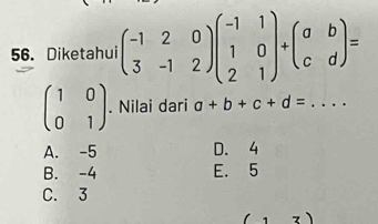 Diketahui beginpmatrix -1&2&0 3&-1&2endpmatrix beginpmatrix -1&1 1&0 2&1endpmatrix +beginpmatrix a&b c&dendpmatrix =
beginpmatrix 1&0 0&1endpmatrix. Nilai dari a+b+c+d= _  ..
A. -5 D. 4
B. -4 E. 5
C. 3
1 . 、