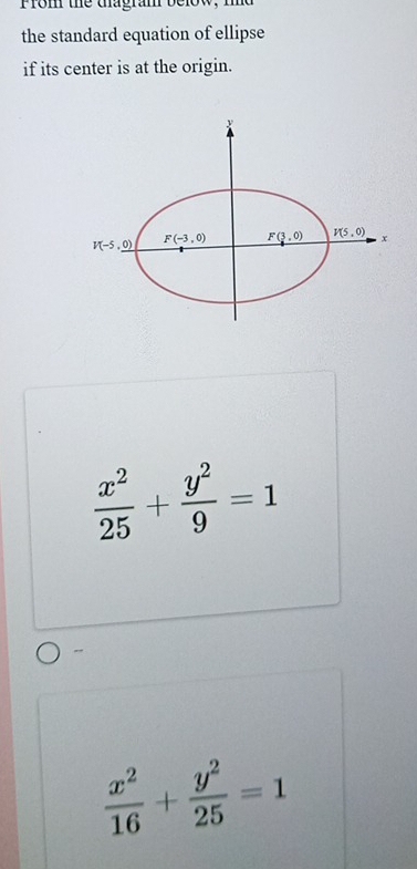 Prom the dagram below, md 
the standard equation of ellipse 
if its center is at the origin.
V(-5,0) F(-3,0) F(3,0) V(5,0) x
 x^2/25 + y^2/9 =1
 x^2/16 + y^2/25 =1