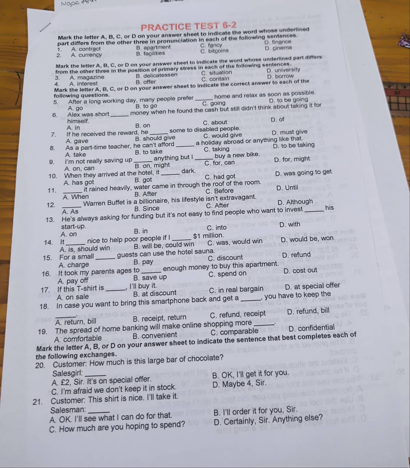 Ngo
PRACTICE TEST 6-2
Mark the letter A, B, C, or D on your answer sheet to indicate the word whose underlined
part differs from the other three in pronunciation in each of the following sentences.
1. A. contract B. apartment C. fancy D. finance
2. A. currency B. facilities C. bitcoins D. cinema
Mark the letter A, B, C, or D on your answer sheet to indicate the word whose underlined part differs
from the other three in the position of primary stress in each of the following sentences.
3. A. magazine B. delicatessen C. situation D. university
4. A. interest B. offer C. contain D. borrow
Mark the letter A, B, C, or D on your answer sheet to indicate the correct answer to each of the
following questions.
5. After a long working day, many people prefer _home and relax as soon as possible.
A. go B. to go C. going D. to be going
6. Alex was short _money when he found the cash but still didn't think about taking it for
himself. D. of
A. in B. on C. about
7. If he received the reward, he _some to disabled people.
A. gave B. should give C. would give D. must give
8. As a part-time teacher, he can't afford _a holiday abroad or anything like that.
D. to be taking
A. take B. to take C. taking
9. I'm not really saving up _anything but I _buy a new bike.
A. on, can B. on, might C. for, can D. for, might
10. When they arrived at the hotel, it _dark.
A. has got B. got C. had got D. was going to get
11. _it rained heavily, water came in through the roof of the room. D. Until
A. When B. After C. Before
12. Warren Buffet is a billionaire, his lifestyle isn't extravagant.
D. Although
A. As B. Since C. After
13. He's always asking for funding but it's not easy to find people who want to invest_ his
start-up. D. with
A. on B. in C. into
14. It_ nice to help poor people if I _$1 million.
A. is, should win B. will be, could win C. was, would win D. would be, won
15. For a small _guests can use the hotel sauna.
A. charge B. pay C. discount D. refund
16. It took my parents ages to _enough money to buy this apartment.
A. pay off B. save up C. spend on
D. cost out
17. If this T-shirt is _, I’ll buy it.
A. on sale B. at discount C. in real bargain D. at special offer
18. In case you want to bring this smartphone back and get a _you have to keep the
A. return, bill B. receipt, return C. refund, receipt D. refund, bill
19. The spread of home banking will make online shopping more_
A. comfortable B. convenient C. comparable D. confidential
Mark the letter A, B, or D on your answer sheet to indicate the sentence that best completes each of
the following exchanges.
20. Customer: How much is this large bar of chocolate?
Salesgirl:
A. £2, Sir. It's on special offer. B. OK, I'll get it for you.
C. I'm afraid we don't keep it in stock. D. Maybe 4, Sir.
21. Customer: This shirt is nice. I'll take it.
Salesman:
A. OK. I'll see what I can do for that. B. I'll order it for you, Sir.
C. How much are you hoping to spend? D. Certainly, Sir. Anything else?