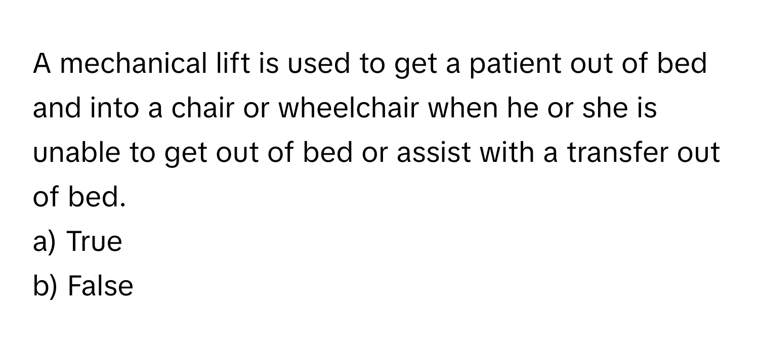 A mechanical lift is used to get a patient out of bed and into a chair or wheelchair when he or she is unable to get out of bed or assist with a transfer out of bed.

a) True
b) False